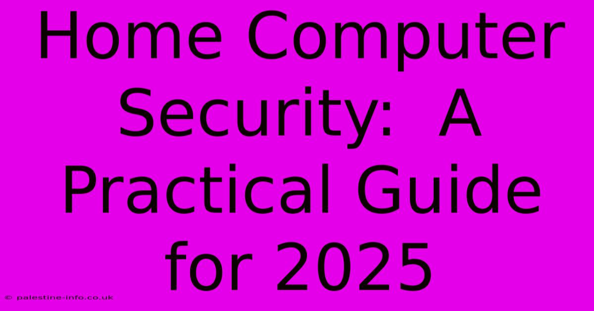 Home Computer Security:  A Practical Guide For 2025