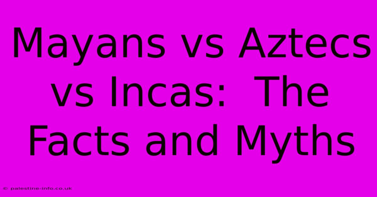 Mayans Vs Aztecs Vs Incas:  The Facts And Myths